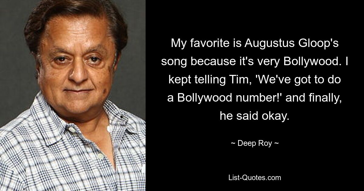 My favorite is Augustus Gloop's song because it's very Bollywood. I kept telling Tim, 'We've got to do a Bollywood number!' and finally, he said okay. — © Deep Roy