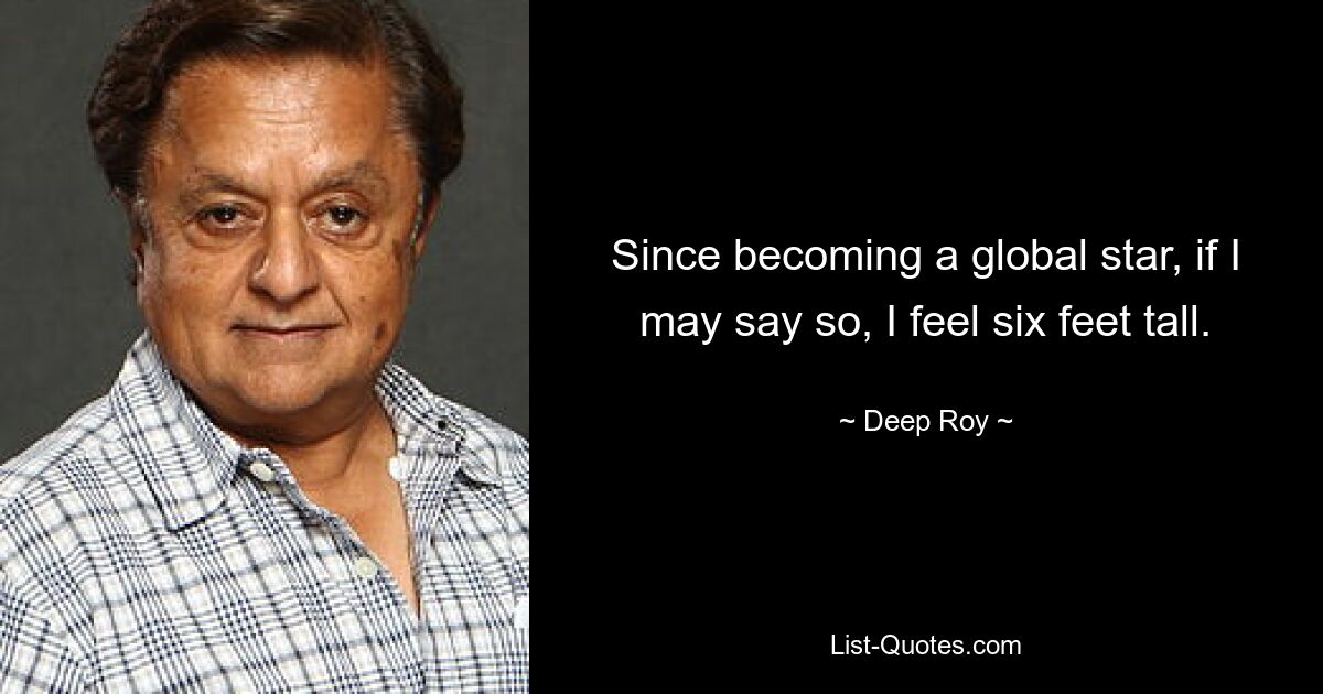 Since becoming a global star, if I may say so, I feel six feet tall. — © Deep Roy