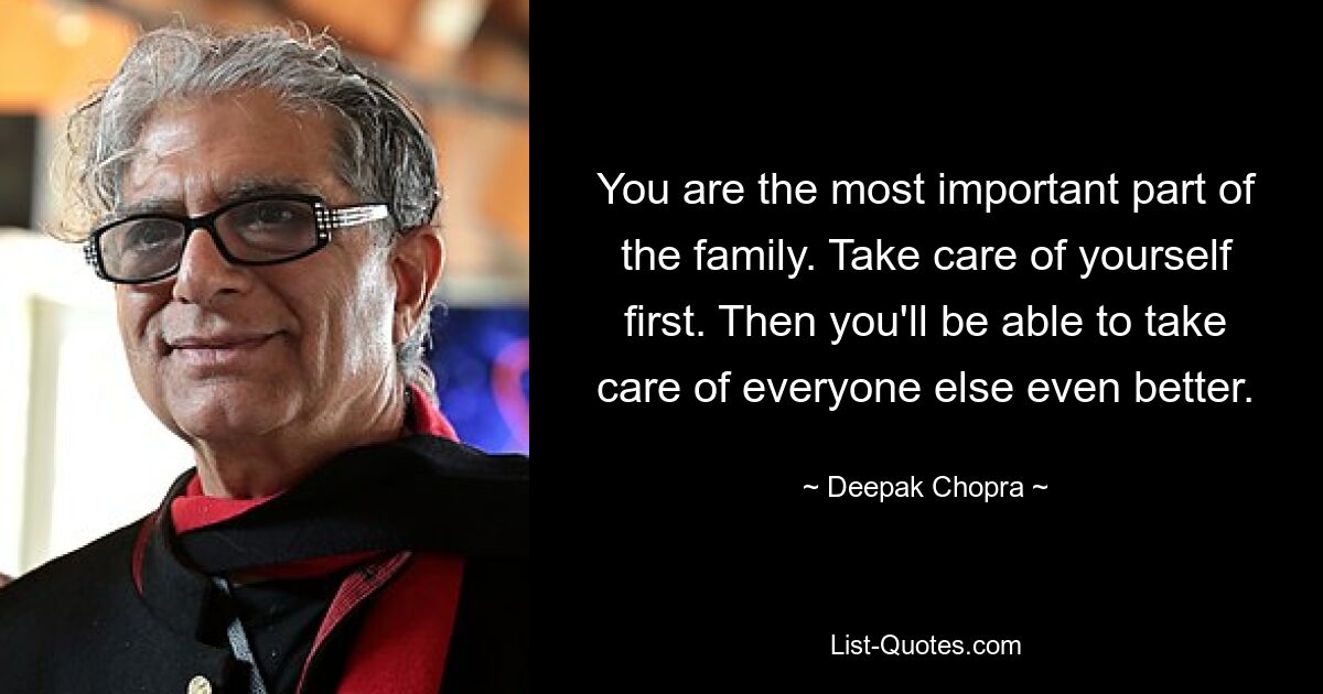 You are the most important part of the family. Take care of yourself first. Then you'll be able to take care of everyone else even better. — © Deepak Chopra