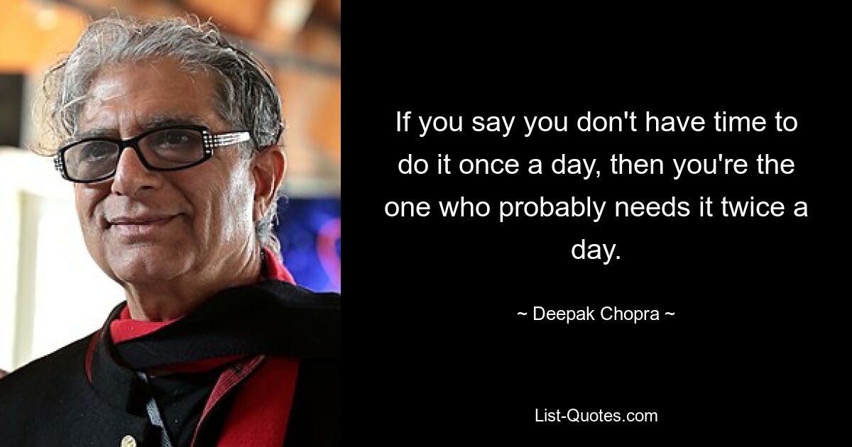 If you say you don't have time to do it once a day, then you're the one who probably needs it twice a day. — © Deepak Chopra