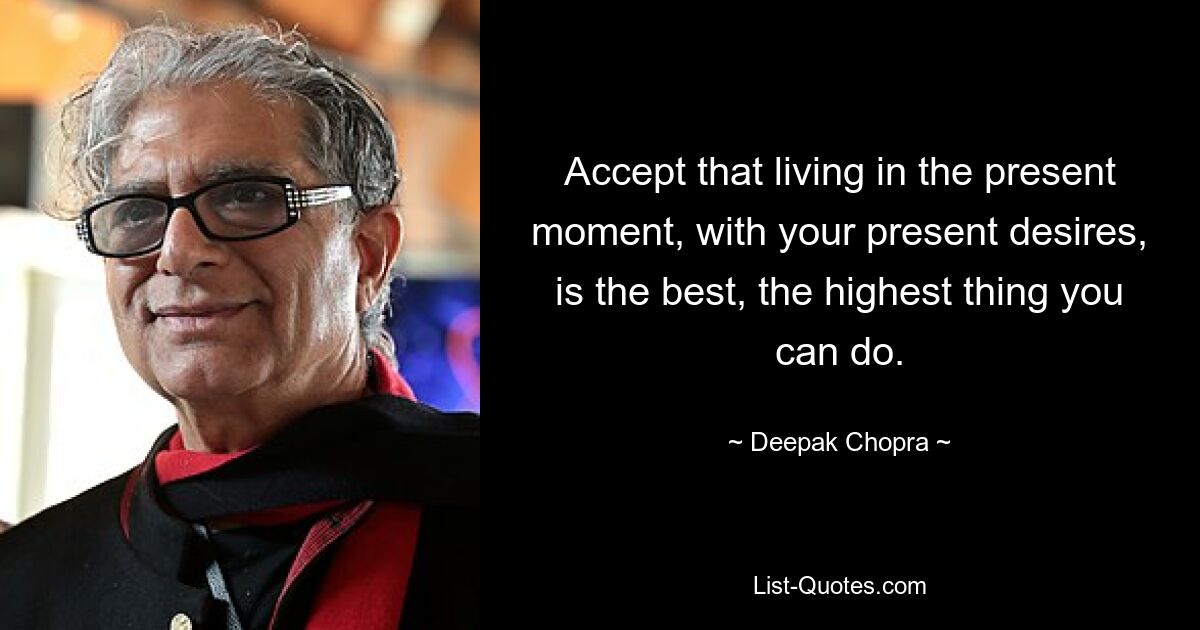 Accept that living in the present moment, with your present desires, is the best, the highest thing you can do. — © Deepak Chopra