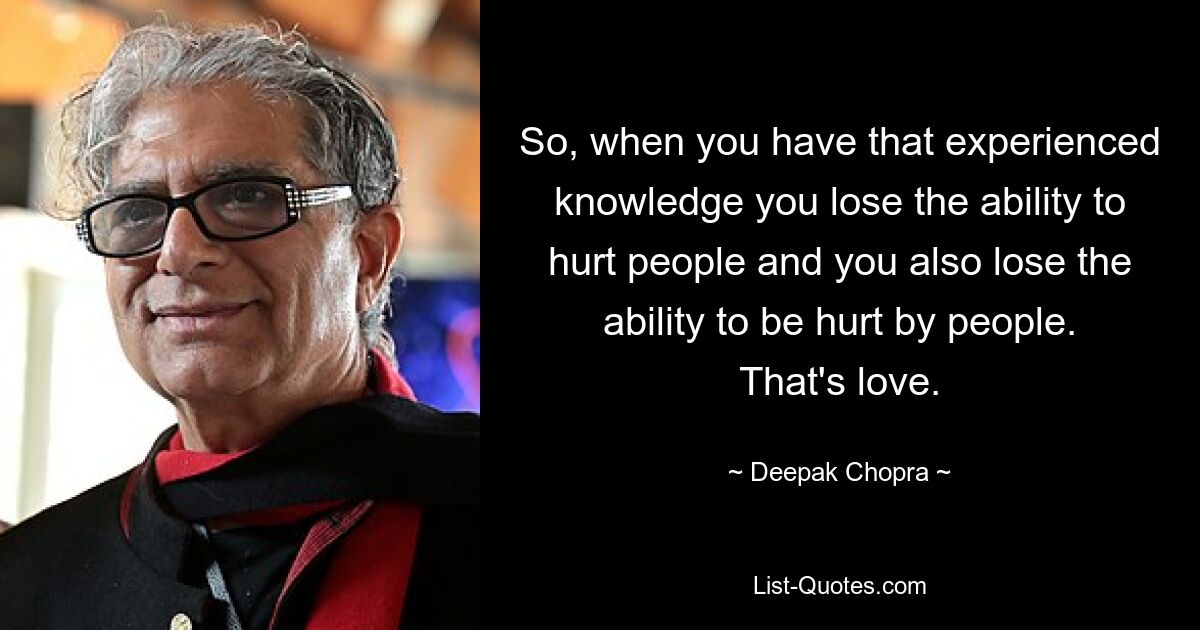 So, when you have that experienced knowledge you lose the ability to hurt people and you also lose the ability to be hurt by people. That's love. — © Deepak Chopra