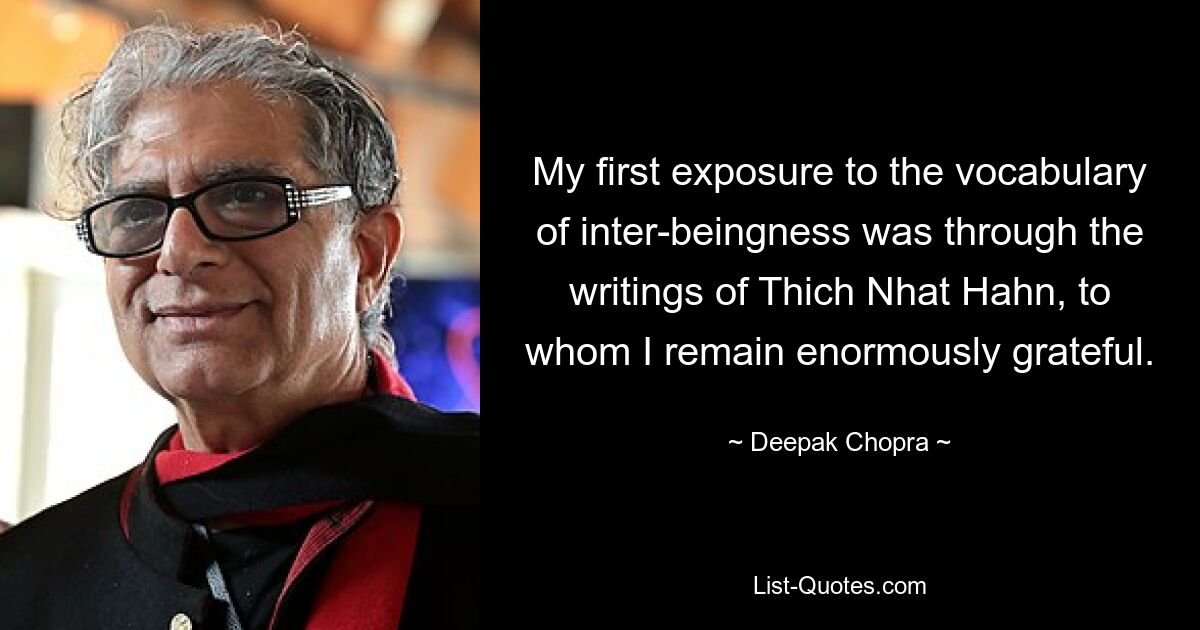 My first exposure to the vocabulary of inter-beingness was through the writings of Thich Nhat Hahn, to whom I remain enormously grateful. — © Deepak Chopra