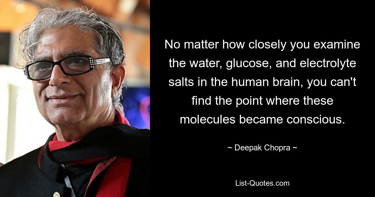 No matter how closely you examine the water, glucose, and electrolyte salts in the human brain, you can't find the point where these molecules became conscious. — © Deepak Chopra