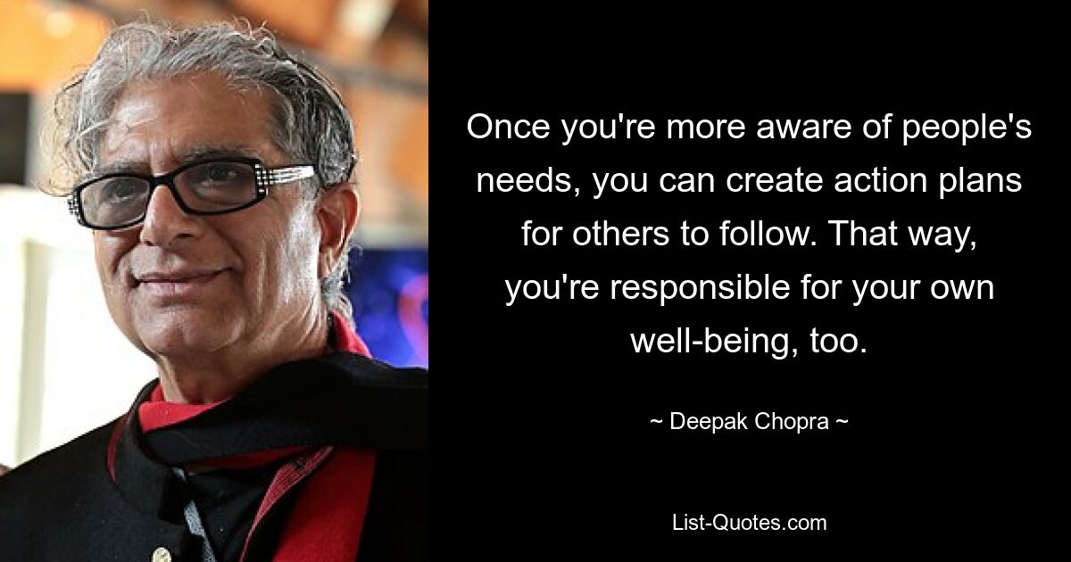 Once you're more aware of people's needs, you can create action plans for others to follow. That way, you're responsible for your own well-being, too. — © Deepak Chopra