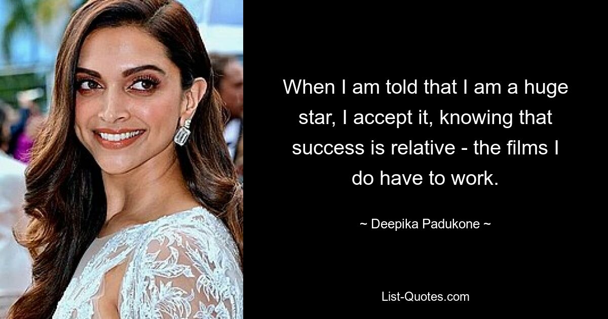 When I am told that I am a huge star, I accept it, knowing that success is relative - the films I do have to work. — © Deepika Padukone