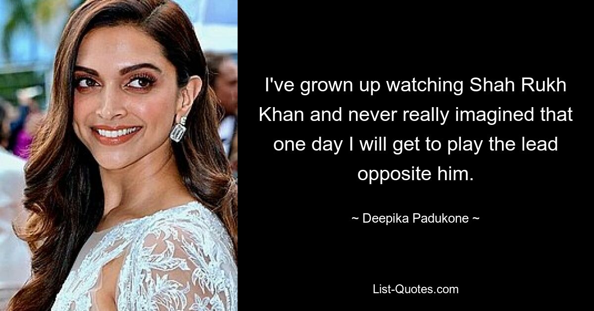 I've grown up watching Shah Rukh Khan and never really imagined that one day I will get to play the lead opposite him. — © Deepika Padukone