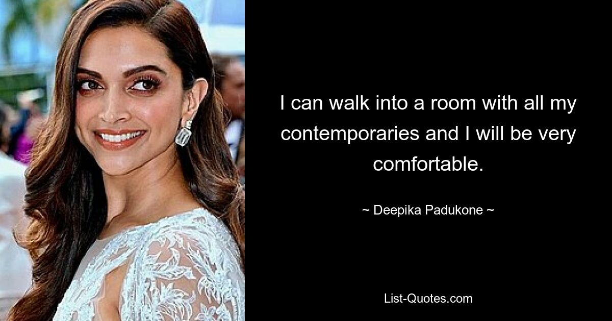 I can walk into a room with all my contemporaries and I will be very comfortable. — © Deepika Padukone