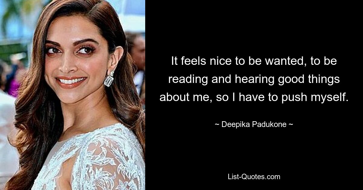 It feels nice to be wanted, to be reading and hearing good things about me, so I have to push myself. — © Deepika Padukone