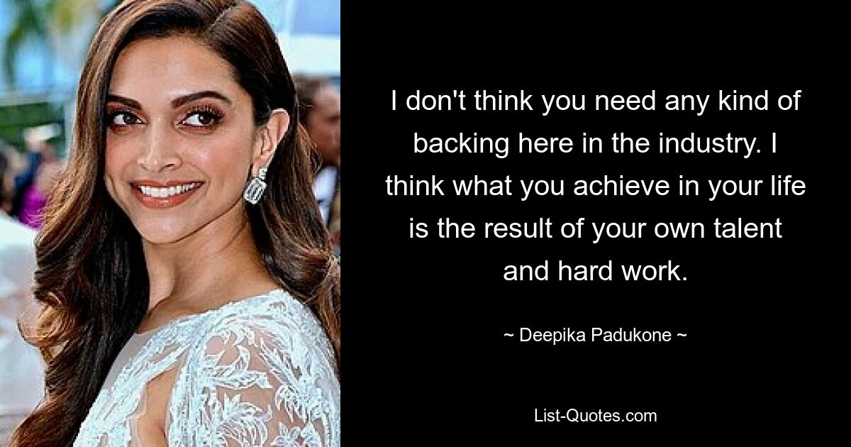 Ich glaube nicht, dass man hier in der Branche irgendeine Unterstützung braucht. Ich denke, was Sie in Ihrem Leben erreichen, ist das Ergebnis Ihres eigenen Talents und Ihrer harten Arbeit. — © Deepika Padukone 