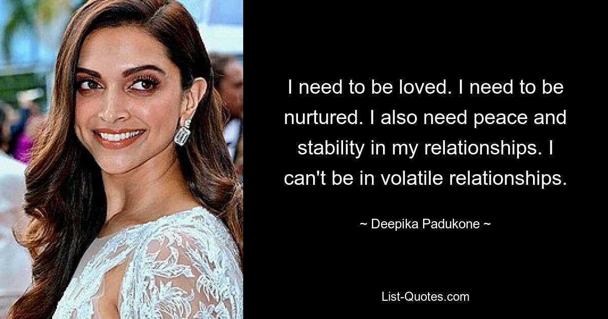 I need to be loved. I need to be nurtured. I also need peace and stability in my relationships. I can't be in volatile relationships. — © Deepika Padukone