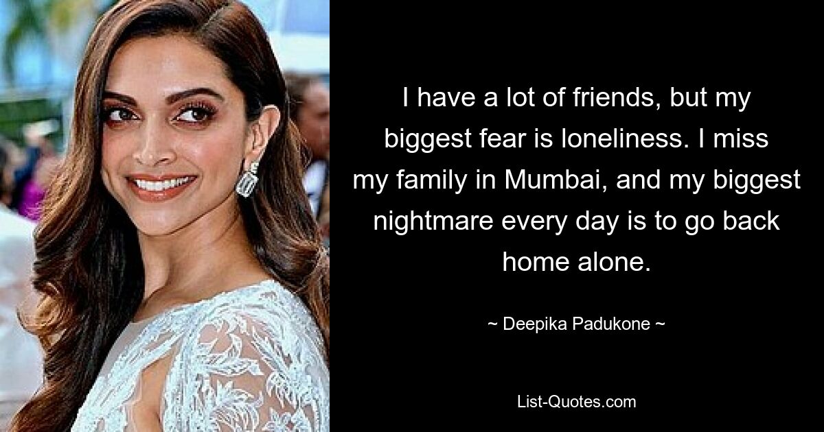 I have a lot of friends, but my biggest fear is loneliness. I miss my family in Mumbai, and my biggest nightmare every day is to go back home alone. — © Deepika Padukone