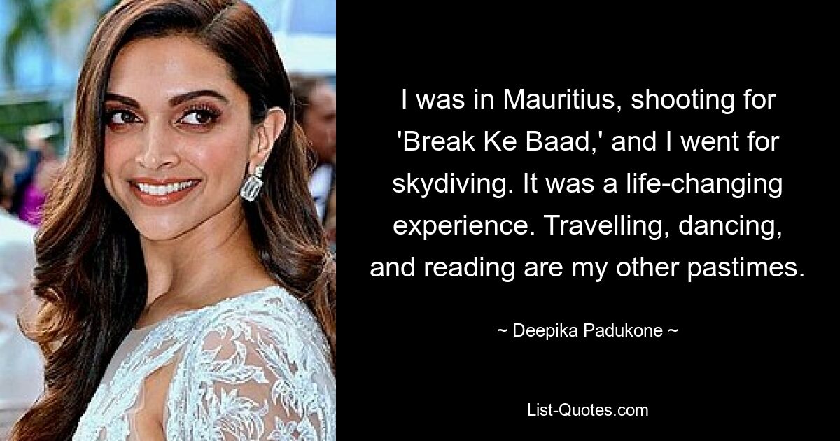 I was in Mauritius, shooting for 'Break Ke Baad,' and I went for skydiving. It was a life-changing experience. Travelling, dancing, and reading are my other pastimes. — © Deepika Padukone