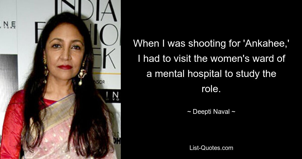 When I was shooting for 'Ankahee,' I had to visit the women's ward of a mental hospital to study the role. — © Deepti Naval