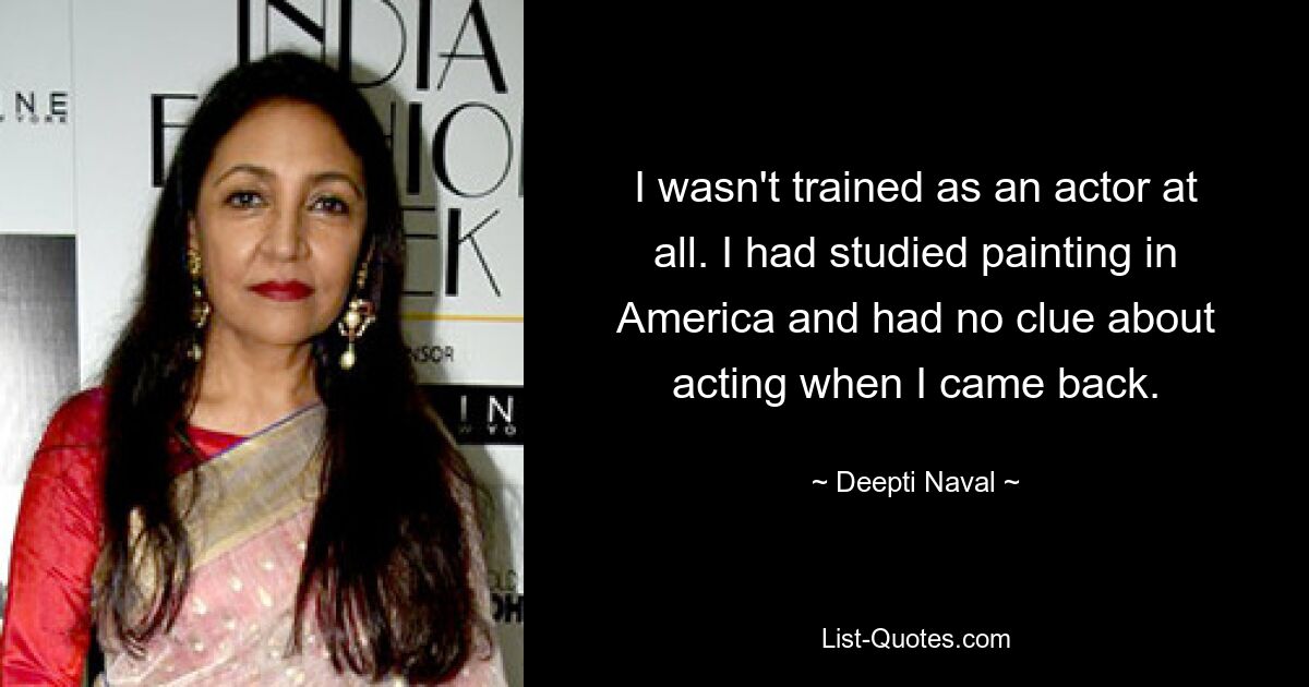 I wasn't trained as an actor at all. I had studied painting in America and had no clue about acting when I came back. — © Deepti Naval