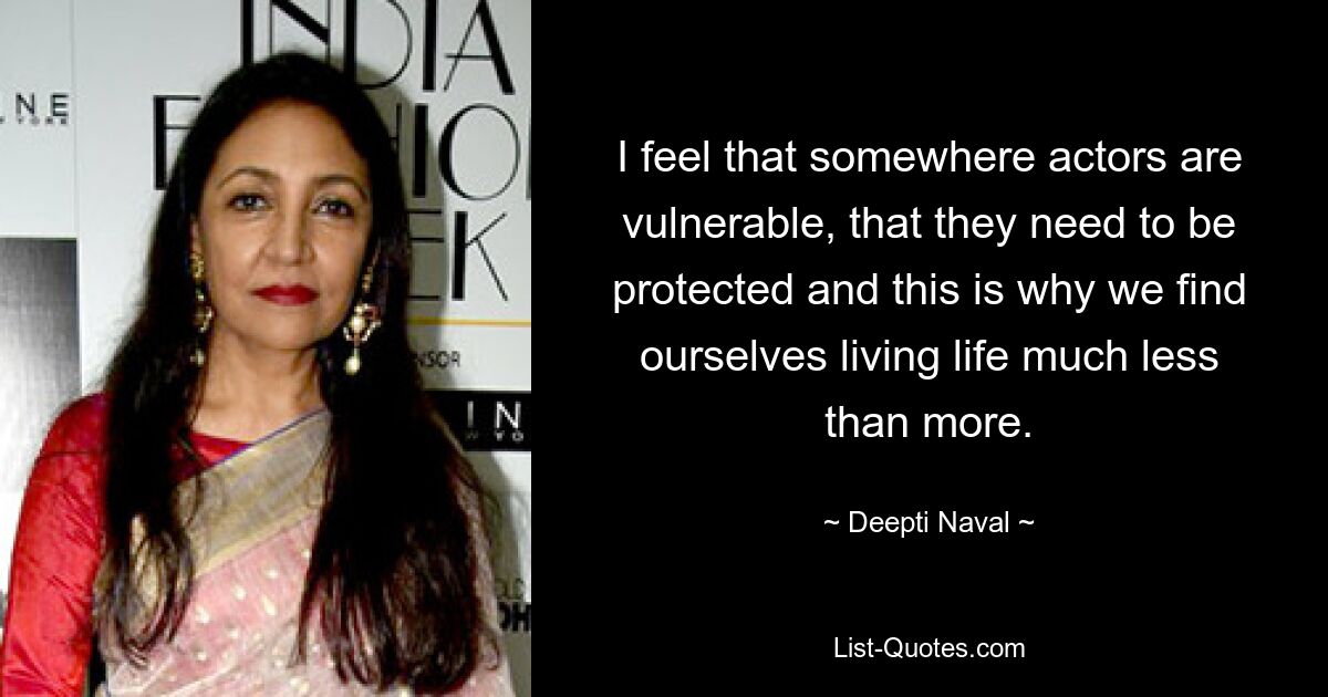 I feel that somewhere actors are vulnerable, that they need to be protected and this is why we find ourselves living life much less than more. — © Deepti Naval