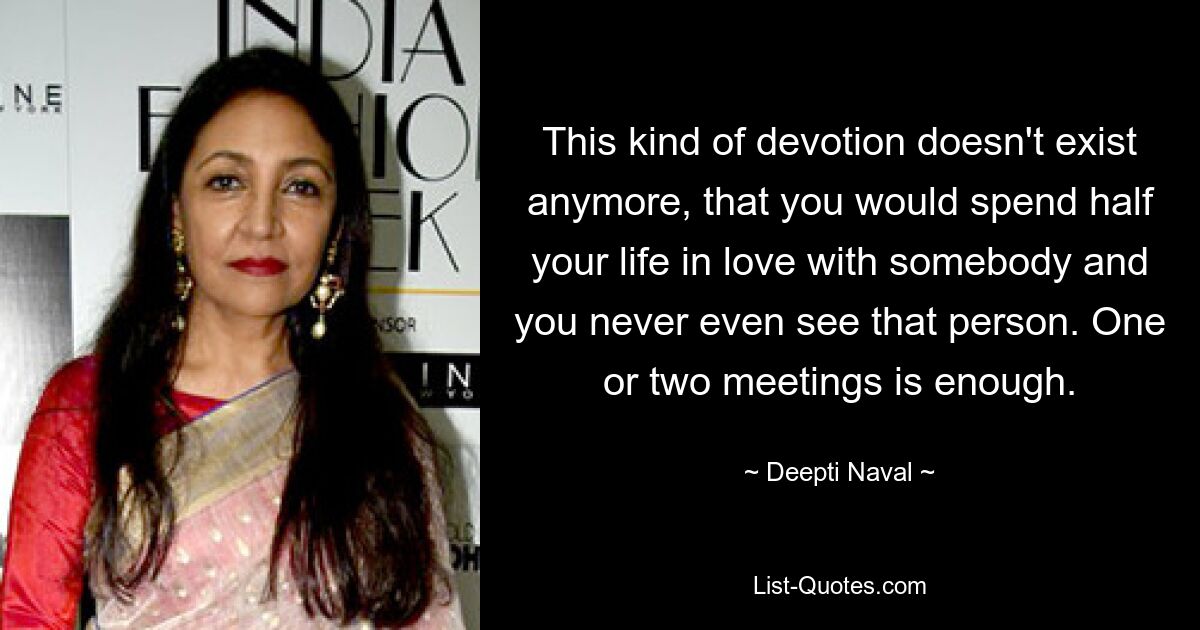 This kind of devotion doesn't exist anymore, that you would spend half your life in love with somebody and you never even see that person. One or two meetings is enough. — © Deepti Naval