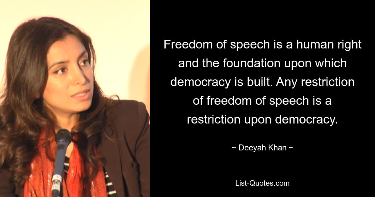 Freedom of speech is a human right and the foundation upon which democracy is built. Any restriction of freedom of speech is a restriction upon democracy. — © Deeyah Khan