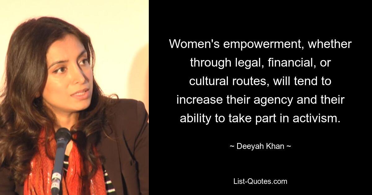 Women's empowerment, whether through legal, financial, or cultural routes, will tend to increase their agency and their ability to take part in activism. — © Deeyah Khan