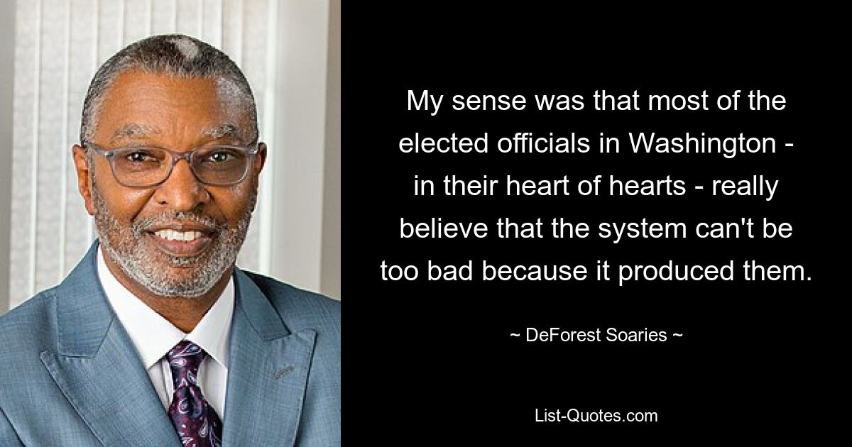 My sense was that most of the elected officials in Washington - in their heart of hearts - really believe that the system can't be too bad because it produced them. — © DeForest Soaries