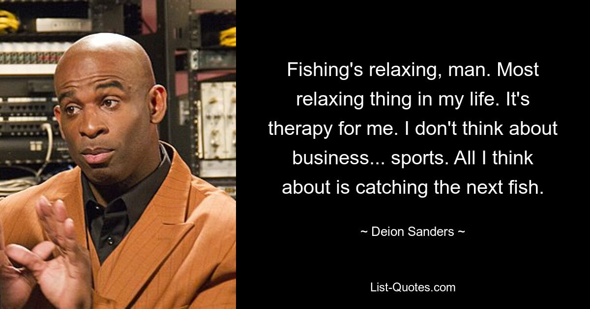 Angeln ist entspannend, Mann. Die entspannendste Sache in meinem Leben. Für mich ist es eine Therapie. Ich denke nicht ans Geschäftliche... an den Sport. Ich denke nur daran, den nächsten Fisch zu fangen. — © Deion Sanders 