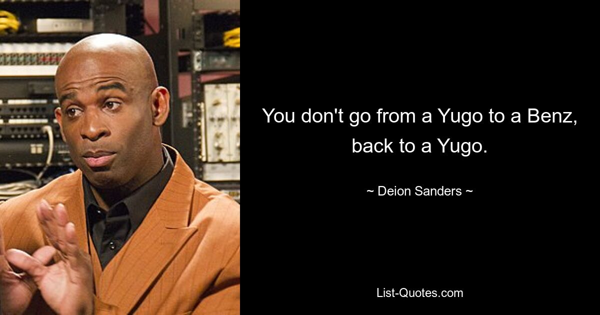 You don't go from a Yugo to a Benz, back to a Yugo. — © Deion Sanders