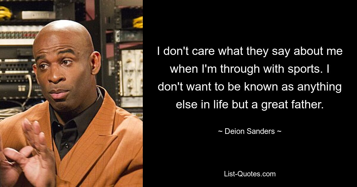 I don't care what they say about me when I'm through with sports. I don't want to be known as anything else in life but a great father. — © Deion Sanders