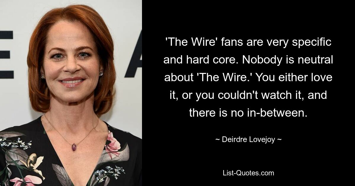 'The Wire' fans are very specific and hard core. Nobody is neutral about 'The Wire.' You either love it, or you couldn't watch it, and there is no in-between. — © Deirdre Lovejoy