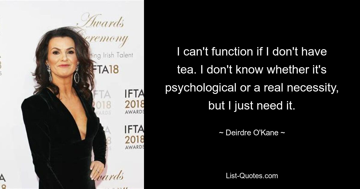 I can't function if I don't have tea. I don't know whether it's psychological or a real necessity, but I just need it. — © Deirdre O'Kane