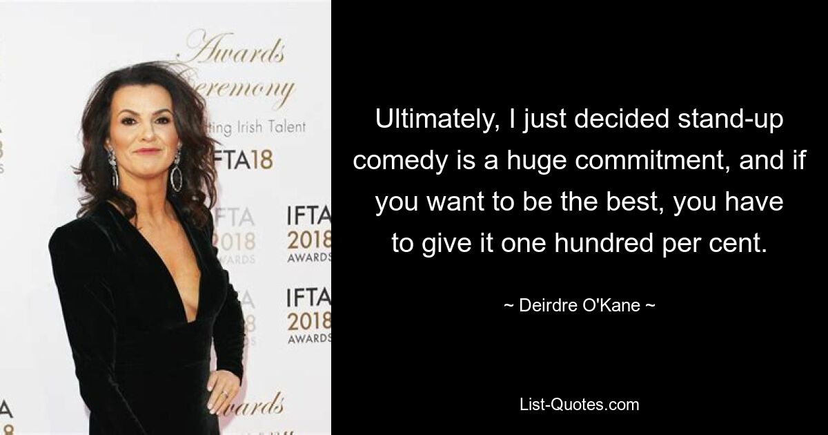 Ultimately, I just decided stand-up comedy is a huge commitment, and if you want to be the best, you have to give it one hundred per cent. — © Deirdre O'Kane