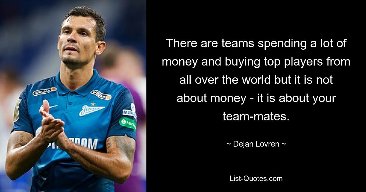 There are teams spending a lot of money and buying top players from all over the world but it is not about money - it is about your team-mates. — © Dejan Lovren