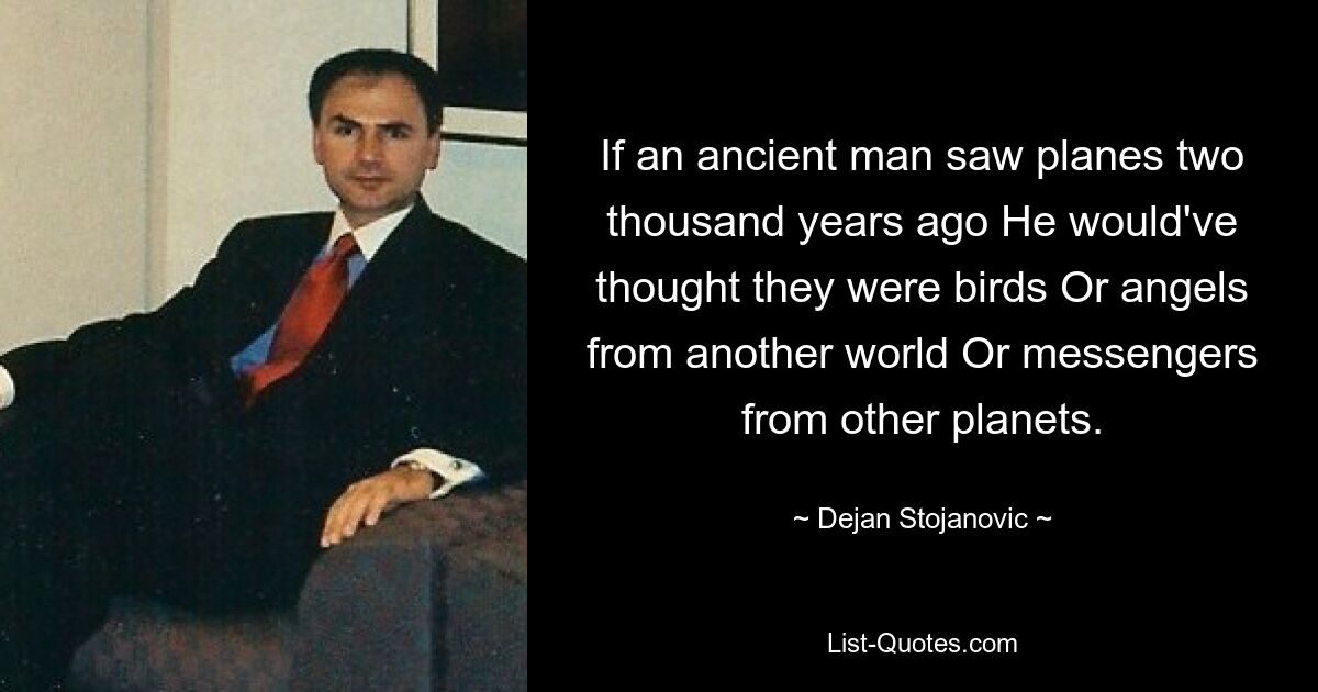 If an ancient man saw planes two thousand years ago He would've thought they were birds Or angels from another world Or messengers from other planets. — © Dejan Stojanovic