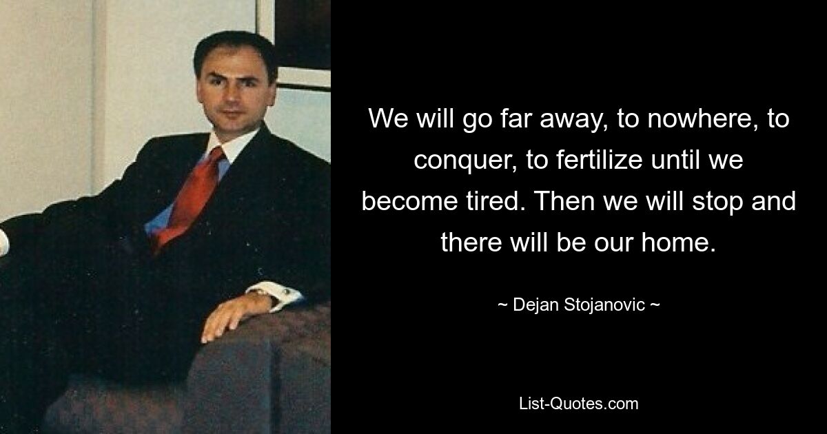 We will go far away, to nowhere, to conquer, to fertilize until we become tired. Then we will stop and there will be our home. — © Dejan Stojanovic