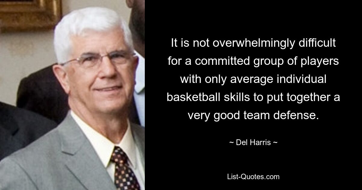 It is not overwhelmingly difficult for a committed group of players with only average individual basketball skills to put together a very good team defense. — © Del Harris