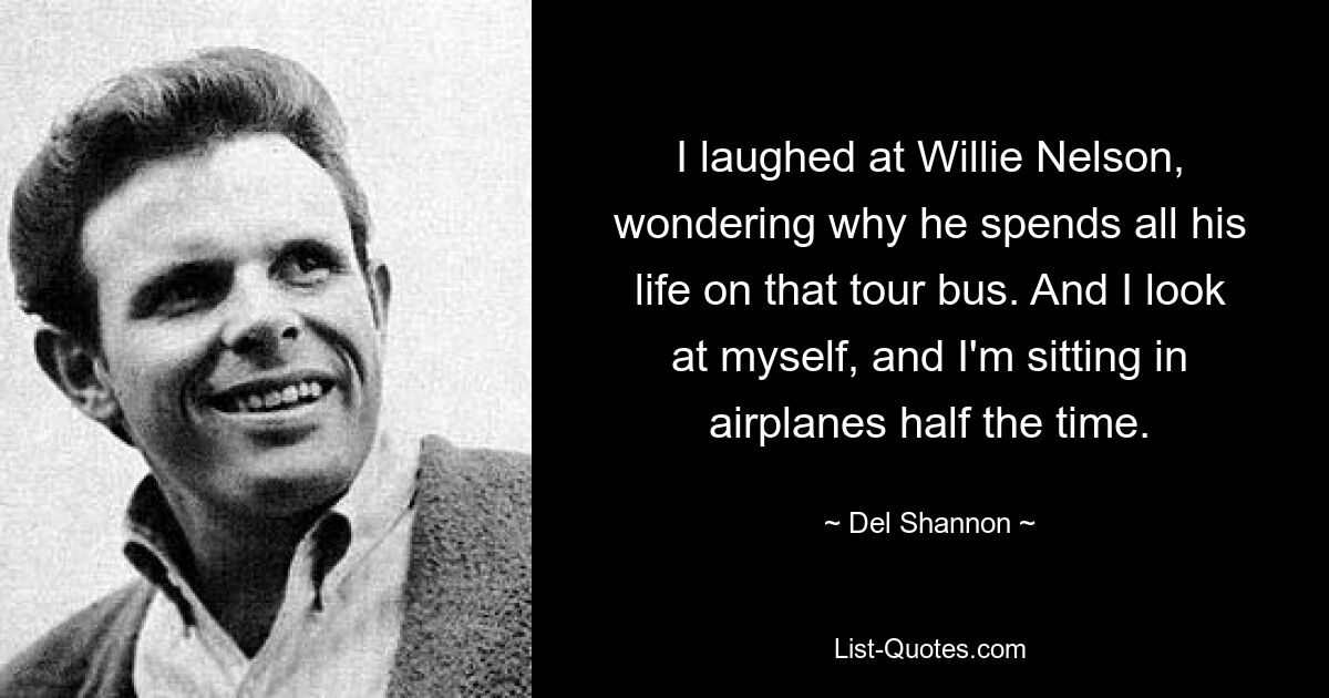 I laughed at Willie Nelson, wondering why he spends all his life on that tour bus. And I look at myself, and I'm sitting in airplanes half the time. — © Del Shannon