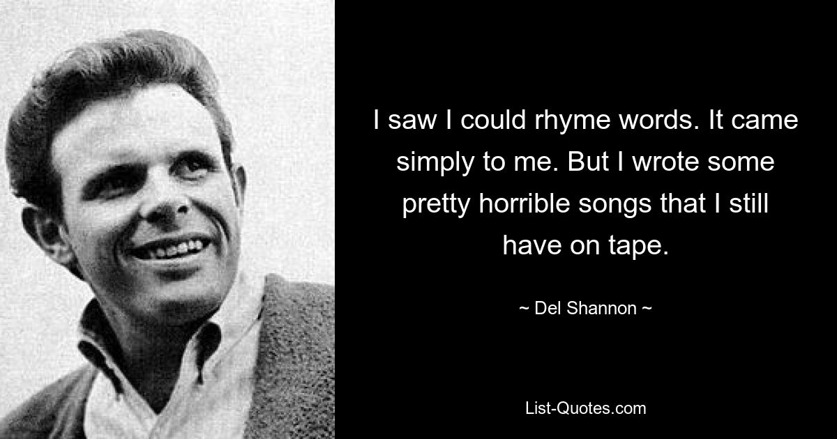 I saw I could rhyme words. It came simply to me. But I wrote some pretty horrible songs that I still have on tape. — © Del Shannon