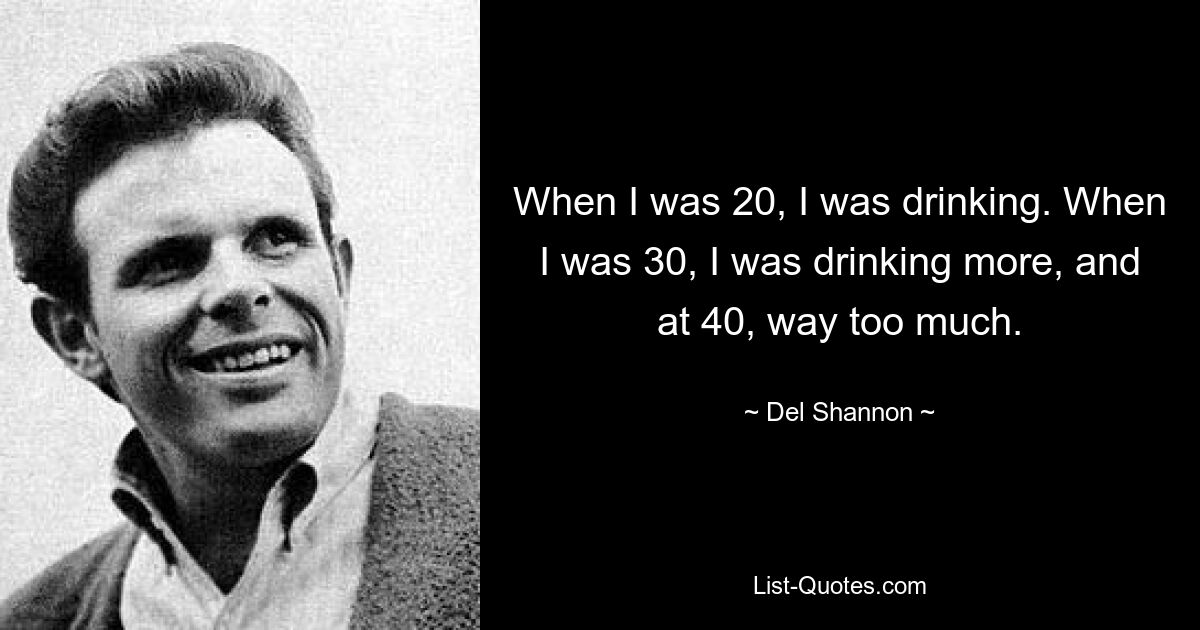 When I was 20, I was drinking. When I was 30, I was drinking more, and at 40, way too much. — © Del Shannon