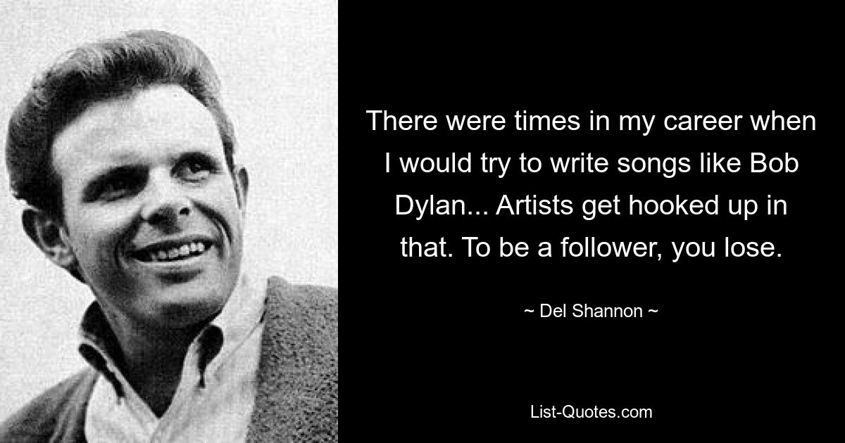 There were times in my career when I would try to write songs like Bob Dylan... Artists get hooked up in that. To be a follower, you lose. — © Del Shannon