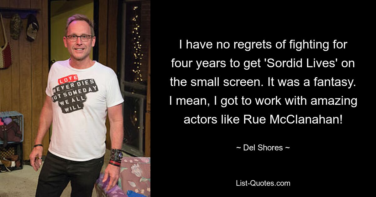 I have no regrets of fighting for four years to get 'Sordid Lives' on the small screen. It was a fantasy. I mean, I got to work with amazing actors like Rue McClanahan! — © Del Shores