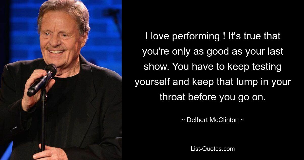 I love performing ! It's true that you're only as good as your last show. You have to keep testing yourself and keep that lump in your throat before you go on. — © Delbert McClinton