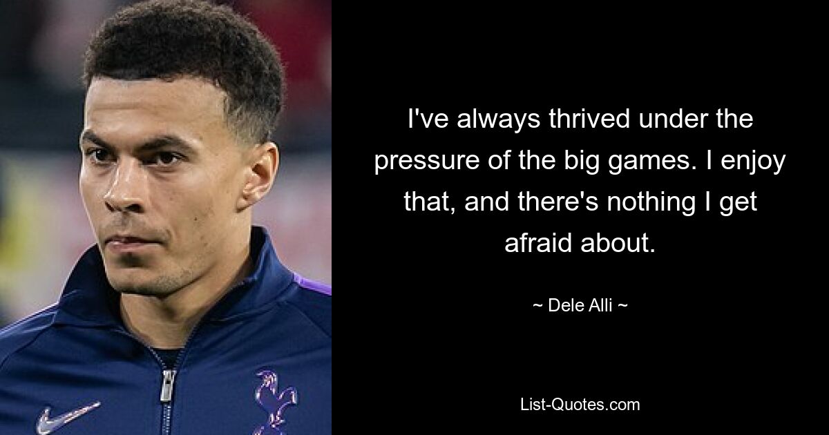 I've always thrived under the pressure of the big games. I enjoy that, and there's nothing I get afraid about. — © Dele Alli