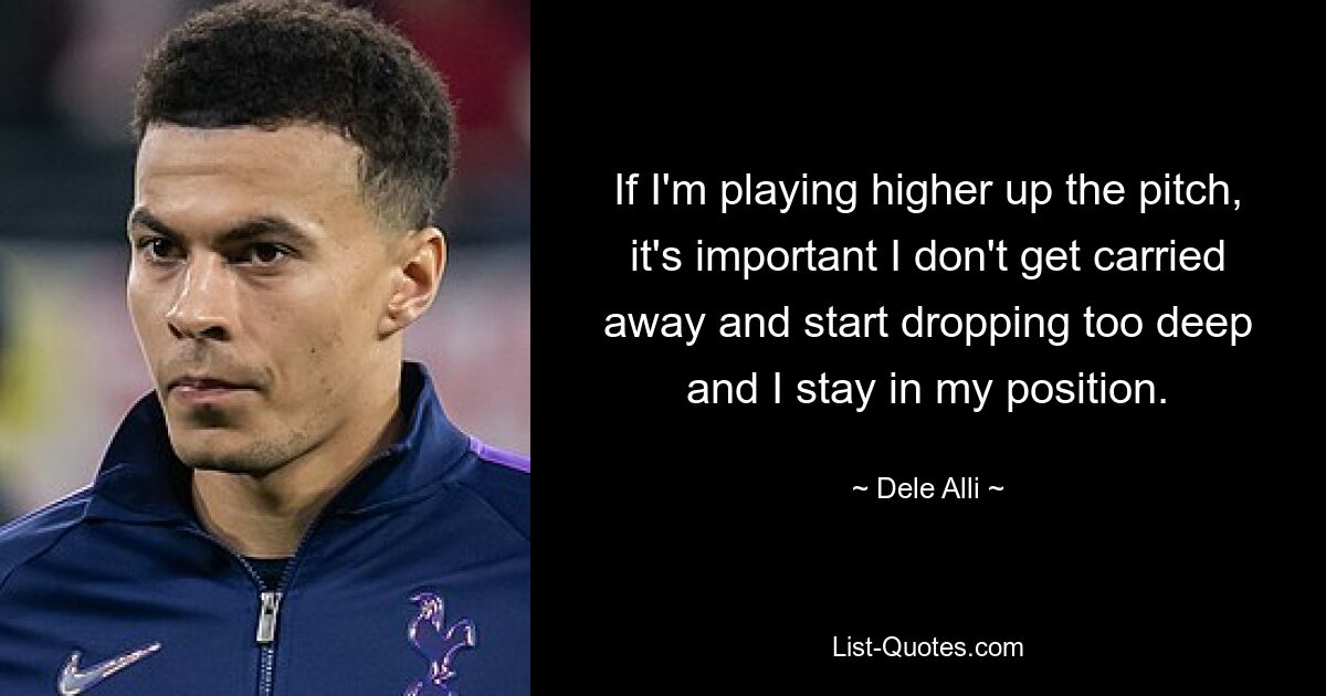 If I'm playing higher up the pitch, it's important I don't get carried away and start dropping too deep and I stay in my position. — © Dele Alli