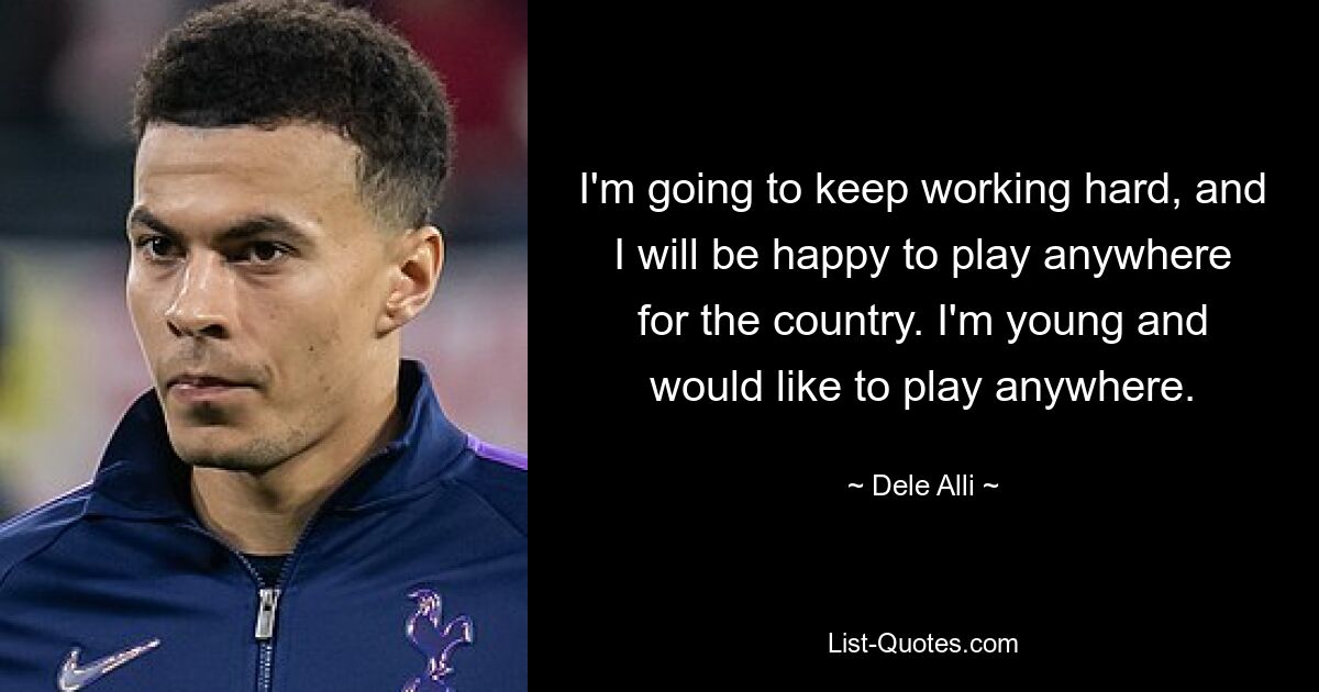 I'm going to keep working hard, and I will be happy to play anywhere for the country. I'm young and would like to play anywhere. — © Dele Alli