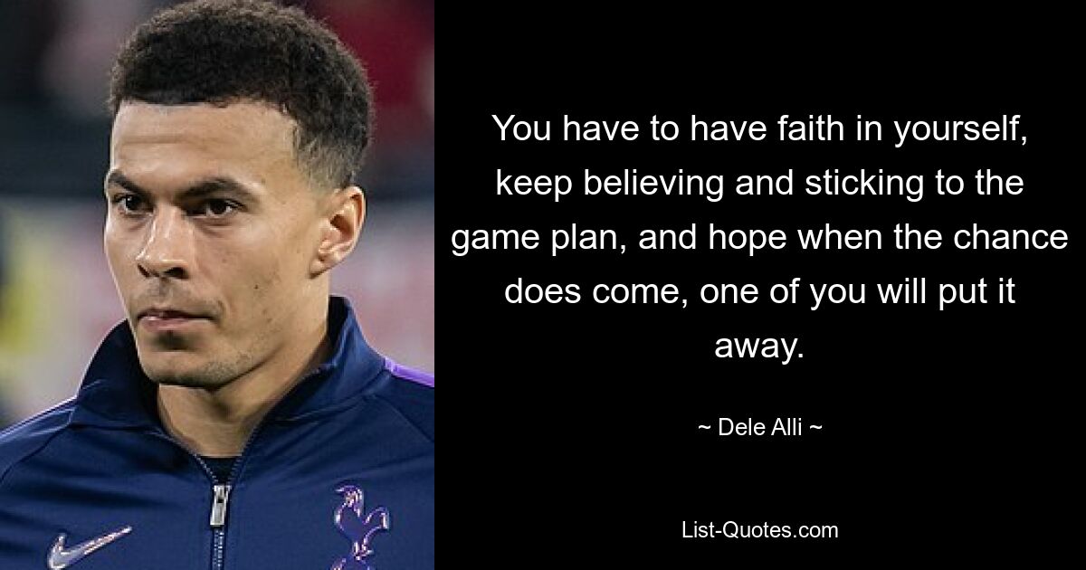 You have to have faith in yourself, keep believing and sticking to the game plan, and hope when the chance does come, one of you will put it away. — © Dele Alli