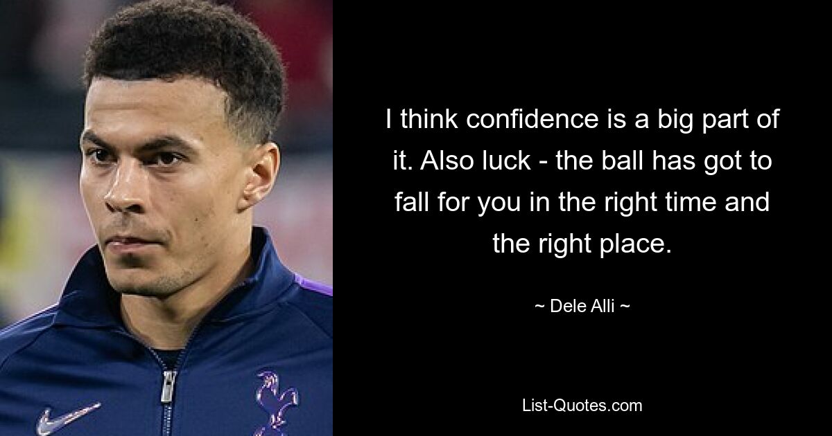 I think confidence is a big part of it. Also luck - the ball has got to fall for you in the right time and the right place. — © Dele Alli