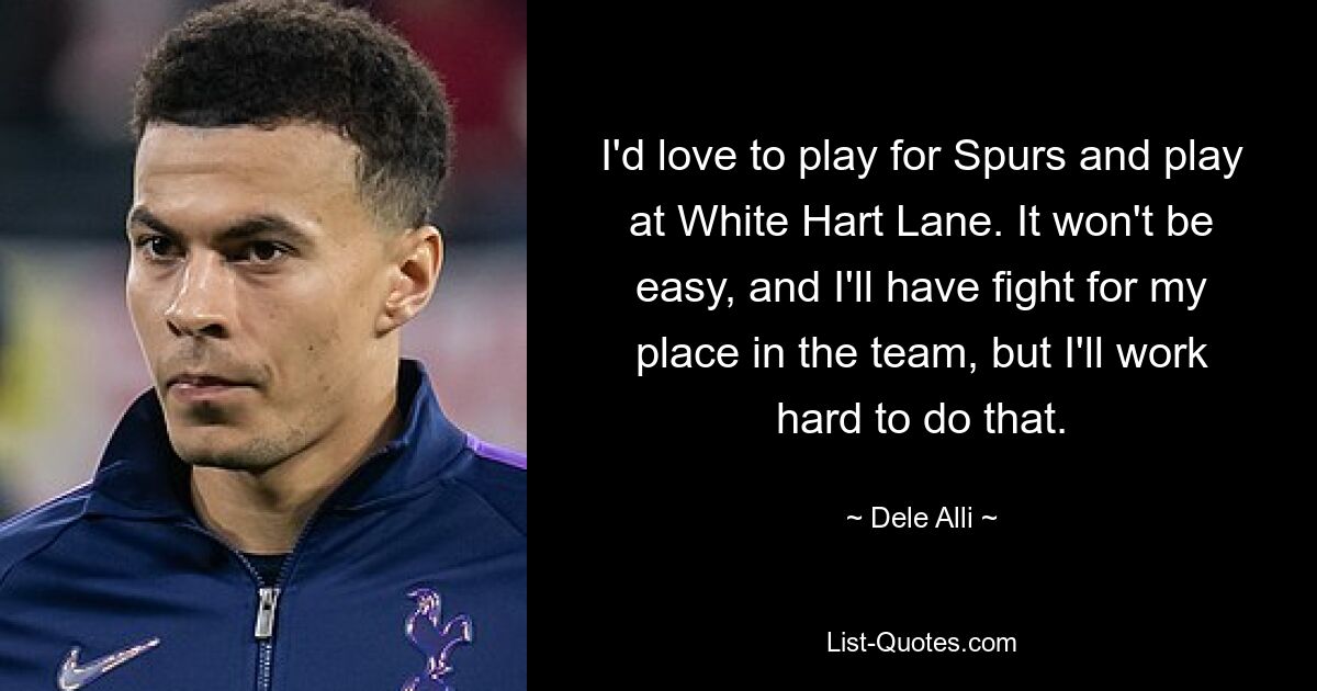 I'd love to play for Spurs and play at White Hart Lane. It won't be easy, and I'll have fight for my place in the team, but I'll work hard to do that. — © Dele Alli