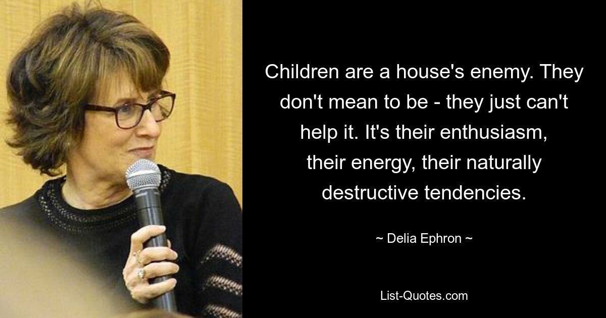 Children are a house's enemy. They don't mean to be - they just can't help it. It's their enthusiasm, their energy, their naturally destructive tendencies. — © Delia Ephron