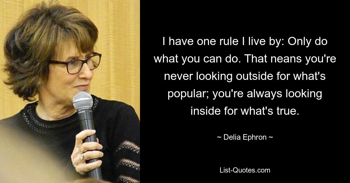 I have one rule I live by: Only do what you can do. That neans you're never looking outside for what's popular; you're always looking inside for what's true. — © Delia Ephron