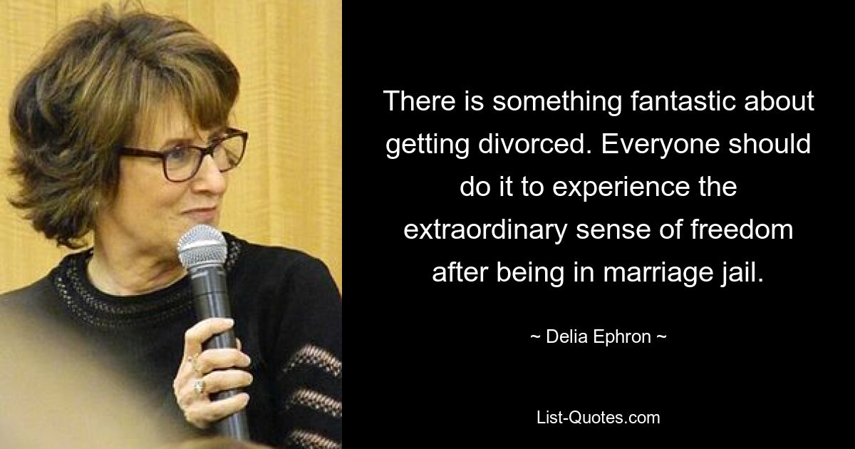 There is something fantastic about getting divorced. Everyone should do it to experience the extraordinary sense of freedom after being in marriage jail. — © Delia Ephron