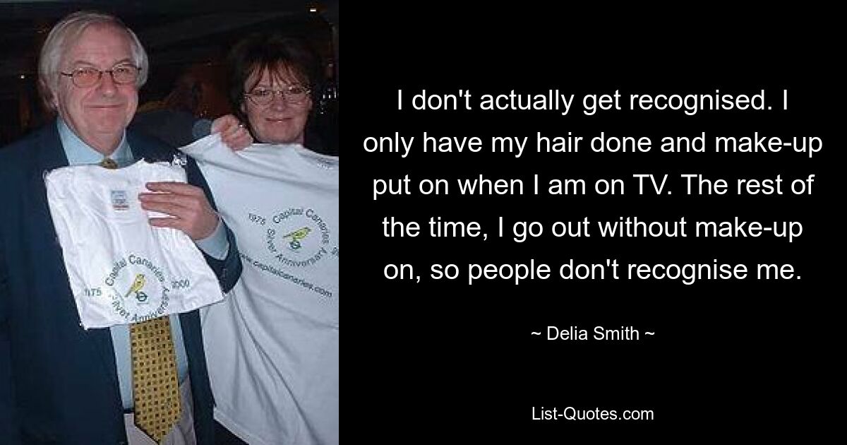 I don't actually get recognised. I only have my hair done and make-up put on when I am on TV. The rest of the time, I go out without make-up on, so people don't recognise me. — © Delia Smith